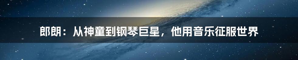 郎朗:从神童到钢琴巨星,他用音乐征服世界