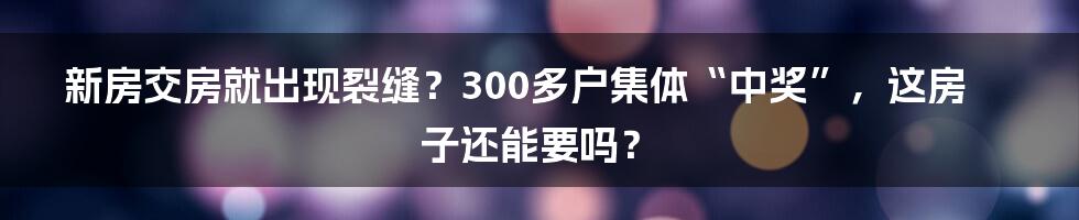 新房交房就出现裂缝?300多户集体“中奖”,这房子还能要吗?