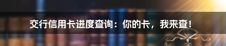 交行信用卡进度查询:你的卡,我来查!