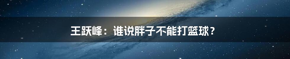 王跃峰:谁说胖子不能打篮球?