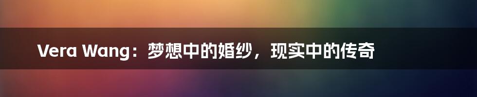 Vera Wang:梦想中的婚纱,现实中的传奇