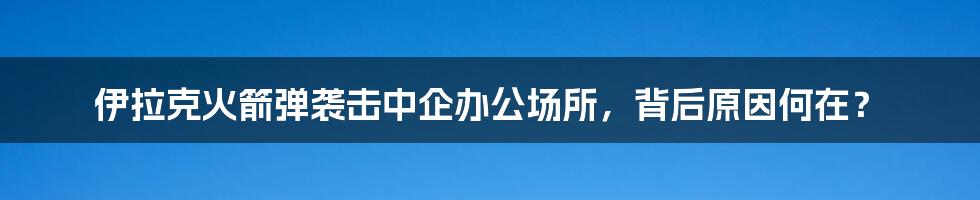 伊拉克火箭弹袭击中企办公场所,背后原因何在?