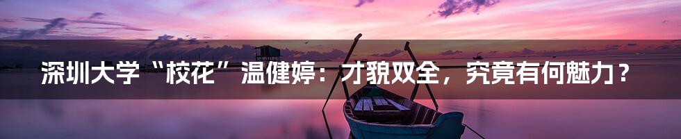 深圳大学“校花”温健婷:才貌双全,究竟有何魅力?