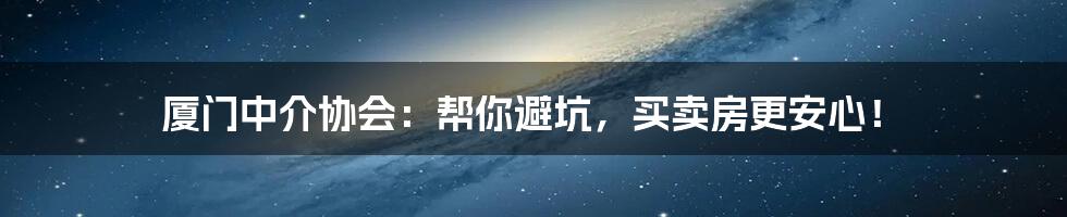 厦门中介协会:帮你避坑,买卖房更安心!