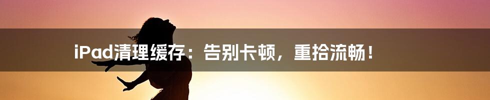iPad清理缓存:告别卡顿,重拾流畅!