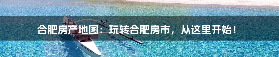 合肥房产地图:玩转合肥房市,从这里开始!