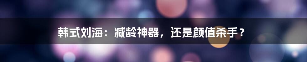 韩式刘海:减龄神器,还是颜值杀手?