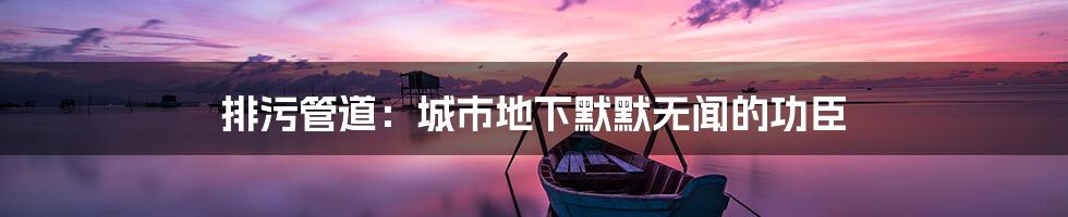 排污管道:城市地下默默无闻的功臣