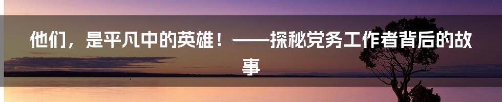 他们,是平凡中的英雄!——探秘党务工作者背后的故事