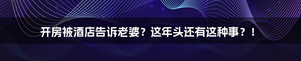 开房被酒店告诉老婆?这年头还有这种事?!