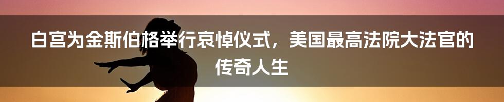 白宫为金斯伯格举行哀悼仪式,美国最高法院大法官的传奇人生