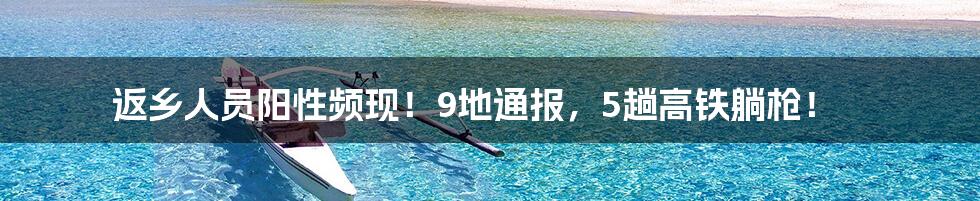 返乡人员阳性频现!9地通报,5趟高铁躺枪!