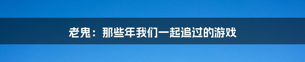 老鬼:那些年我们一起追过的游戏