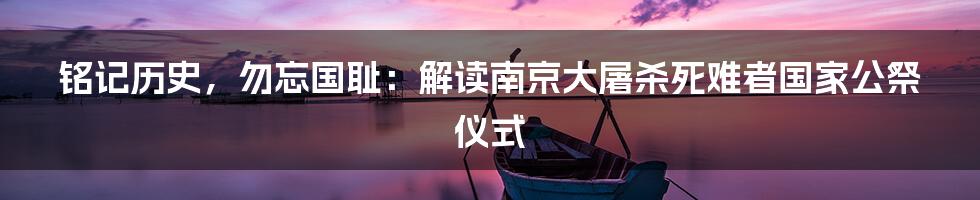 铭记历史,勿忘国耻:解读南京大屠杀死难者国家公祭仪式