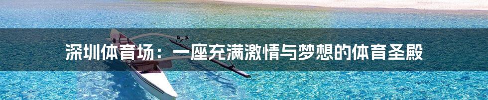 深圳体育场:一座充满激情与梦想的体育圣殿
