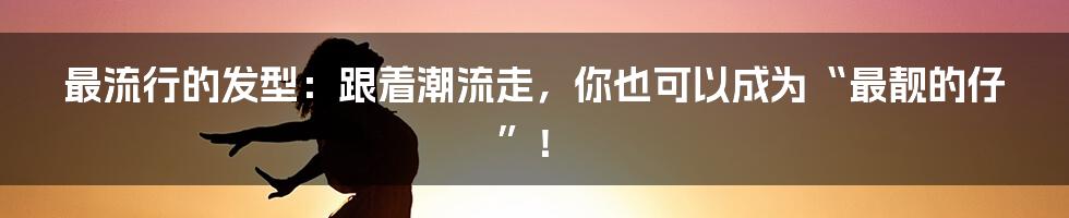 最流行的发型:跟着潮流走,你也可以成为“最靓的仔”!