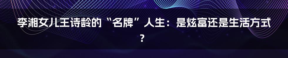 李湘女儿王诗龄的“名牌”人生:是炫富还是生活方式?