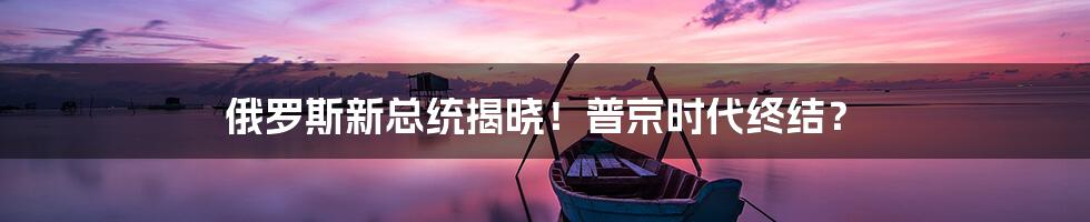俄罗斯新总统揭晓!普京时代终结?