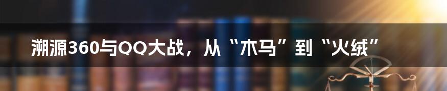 溯源360与QQ大战,从“木马”到“火绒”