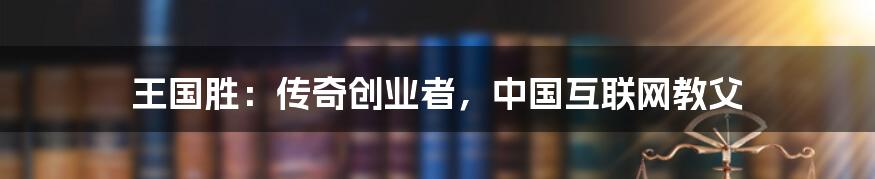 王国胜：传奇创业者，中国互联网教父