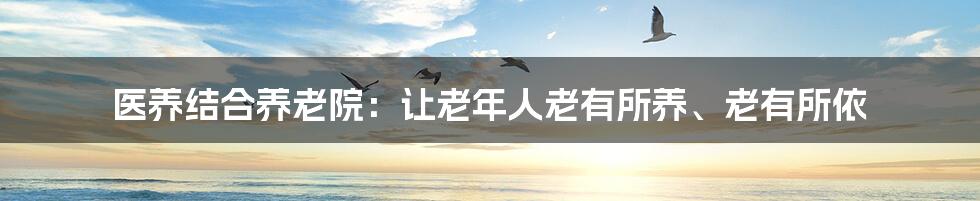 医养结合养老院:让老年人老有所养、老有所依