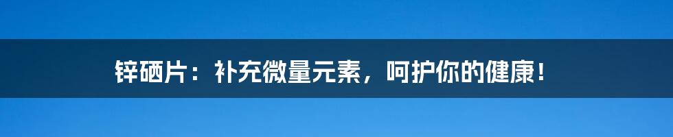 锌硒片：补充微量元素，呵护你的健康！