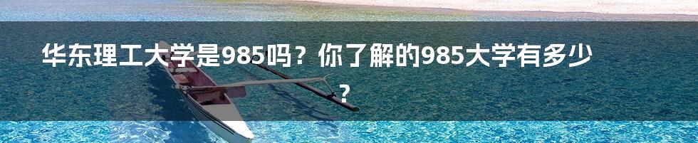 华东理工大学是985吗?你了解的985大学有多少?