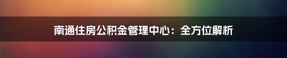 南通住房公积金管理中心:全方位解析