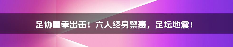 足协重拳出击!六人终身禁赛,足坛地震!
