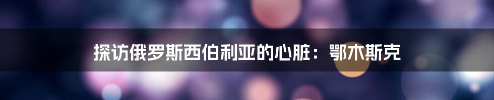 探访俄罗斯西伯利亚的心脏:鄂木斯克