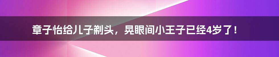 章子怡给儿子剃头,晃眼间小王子已经4岁了!