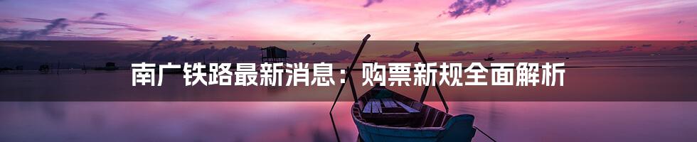 南广铁路最新消息:购票新规全面解析