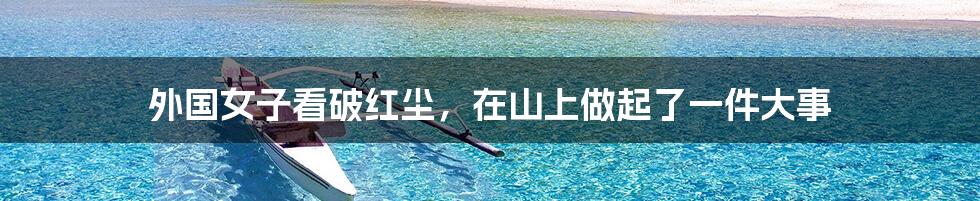 外国女子看破红尘,在山上做起了一件大事