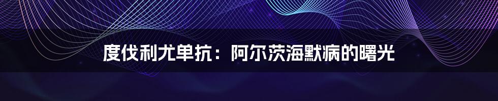 度伐利尤单抗:阿尔茨海默病的曙光