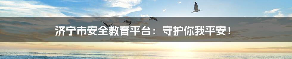 济宁市安全教育平台:守护你我平安!