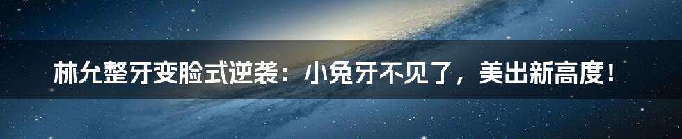 林允整牙变脸式逆袭:小兔牙不见了,美出新高度!