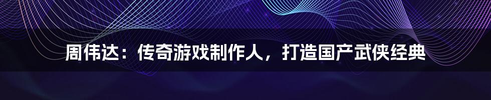 周伟达:传奇游戏制作人,打造国产武侠经典