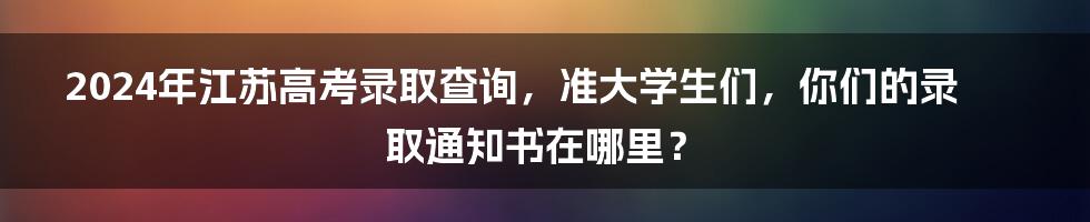 2024年江苏高考录取查询,准大学生们,你们的录取通知书在哪里?