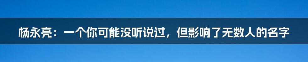 杨永亮:一个你可能没听说过,但影响了无数人的名字