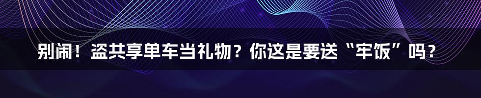 别闹！盗共享单车当礼物？你这是要送“牢饭”吗？