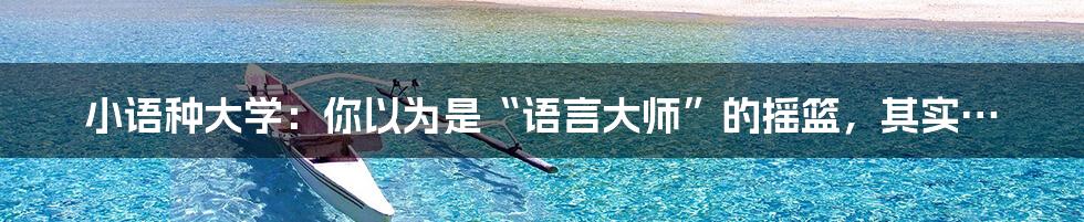 小语种大学:你以为是“语言大师”的摇篮,其实…