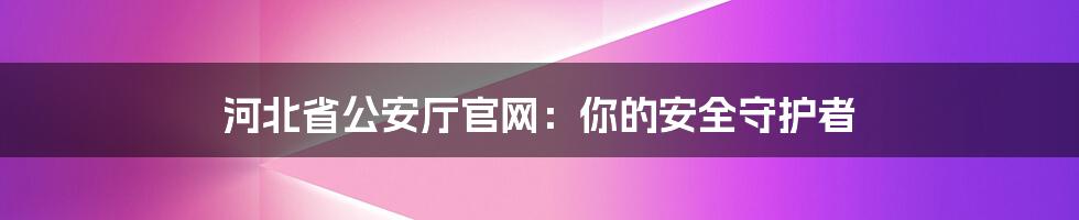 河北省公安厅官网:你的安全守护者