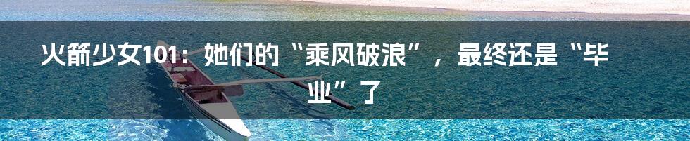 火箭少女101：她们的“乘风破浪”，最终还是“毕业”了