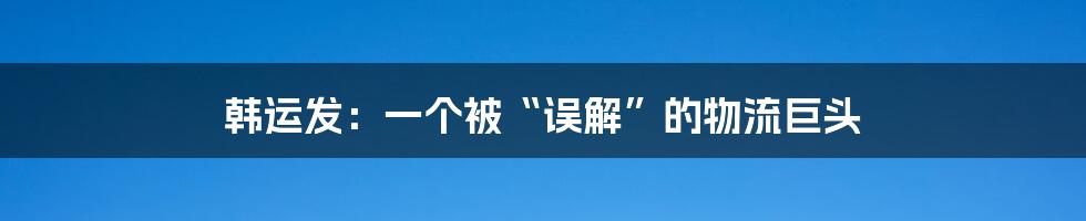 韩运发：一个被“误解”的物流巨头