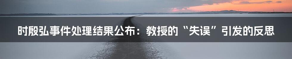 时殷弘事件处理结果公布：教授的“失误”引发的反思
