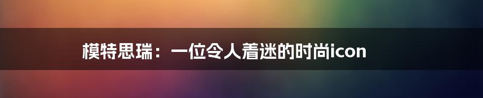 模特思瑞:一位令人着迷的时尚icon