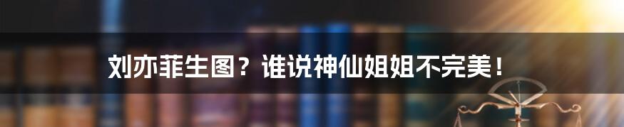 刘亦菲生图?谁说神仙姐姐不完美!