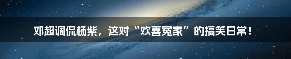 邓超调侃杨紫,这对“欢喜冤家”的搞笑日常!