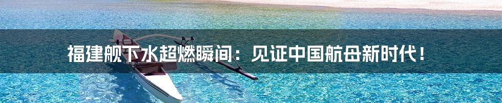 福建舰下水超燃瞬间:见证中国航母新时代!