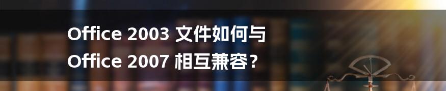 Office 2003 文件如何与 Office 2007 相互兼容?